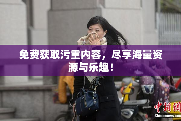 免费获取污重内容，尽享海量资源与乐趣！