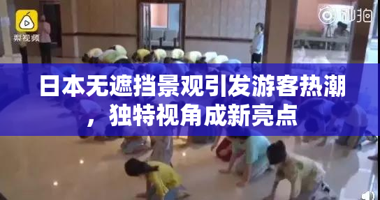 日本无遮挡景观引发游客热潮，独特视角成新亮点