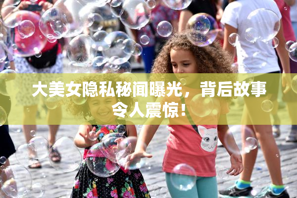 大美女隐私秘闻曝光，背后故事令人震惊！