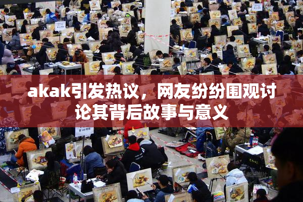 akak引发热议，网友纷纷围观讨论其背后故事与意义