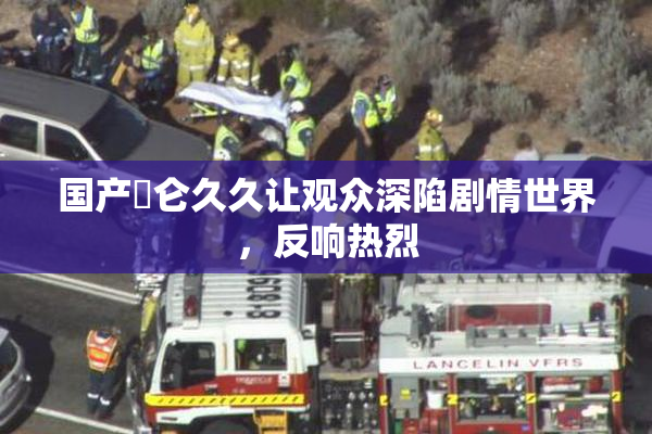 国产婬仑久久让观众深陷剧情世界，反响热烈