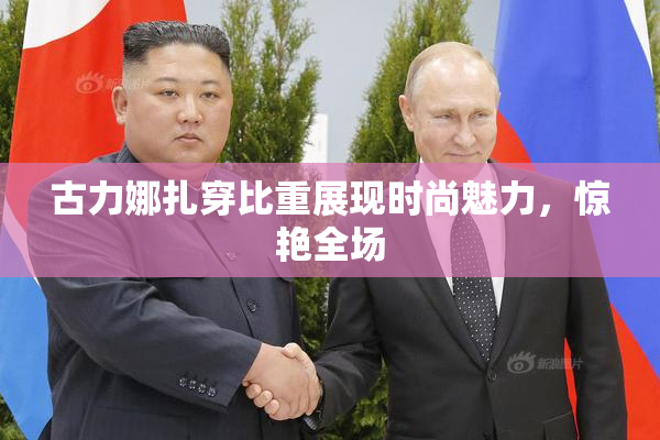 古力娜扎穿比重展现时尚魅力，惊艳全场