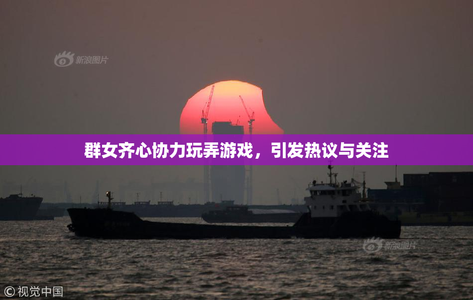 群女齐心协力玩弄游戏，引发热议与关注
