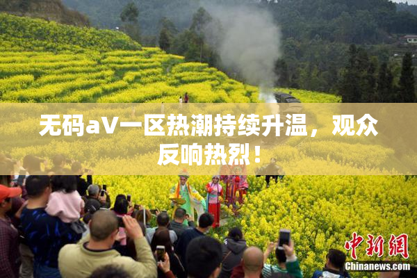 无码aV一区热潮持续升温，观众反响热烈！