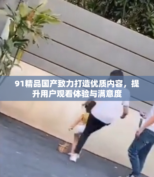 91精品国产致力打造优质内容，提升用户观看体验与满意度