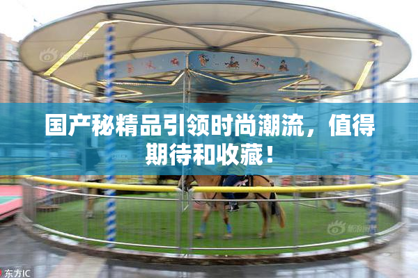 国产秘精品引领时尚潮流，值得期待和收藏！