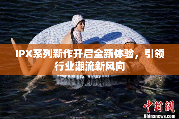 IPX系列新作开启全新体验，引领行业潮流新风向