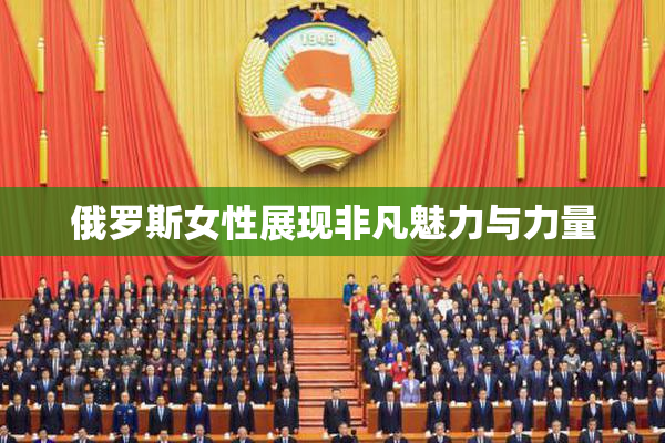 俄罗斯女性展现非凡魅力与力量