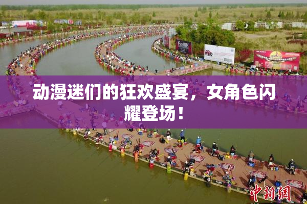 动漫迷们的狂欢盛宴，女角色闪耀登场！