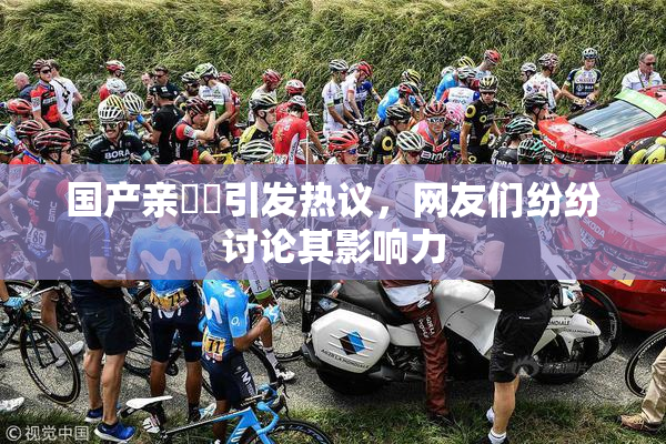 国产亲妺妺引发热议，网友们纷纷讨论其影响力