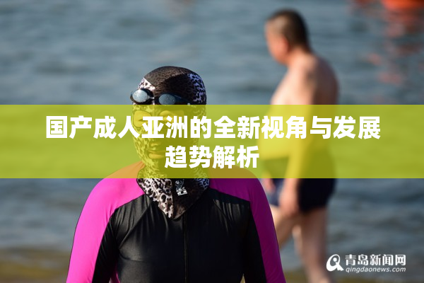 国产成人亚洲的全新视角与发展趋势解析