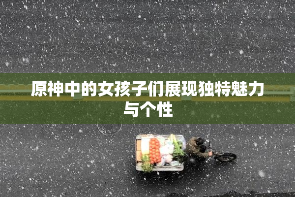 原神中的女孩子们展现独特魅力与个性