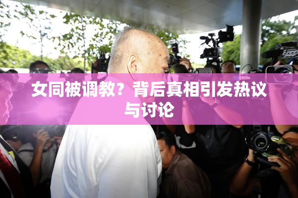 女同被调教？背后真相引发热议与讨论