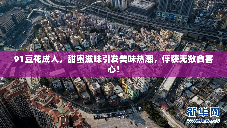 91豆花成人，甜蜜滋味引发美味热潮，俘获无数食客心！