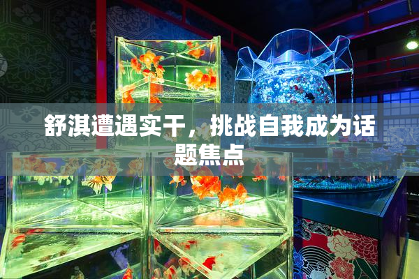 舒淇遭遇实干，挑战自我成为话题焦点