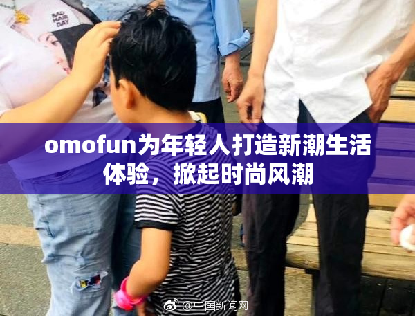 omofun为年轻人打造新潮生活体验，掀起时尚风潮