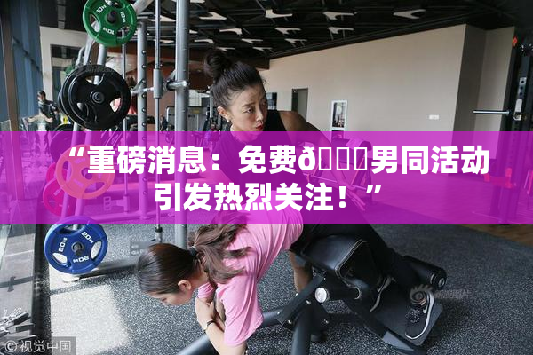 “重磅消息：免费🔞男同活动引发热烈关注！”