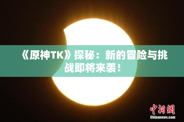 《原神TK》探秘：新的冒险与挑战即将来袭！