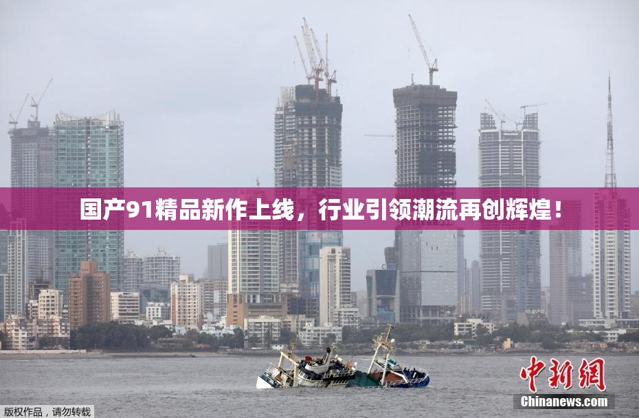 国产91精品新作上线，行业引领潮流再创辉煌！