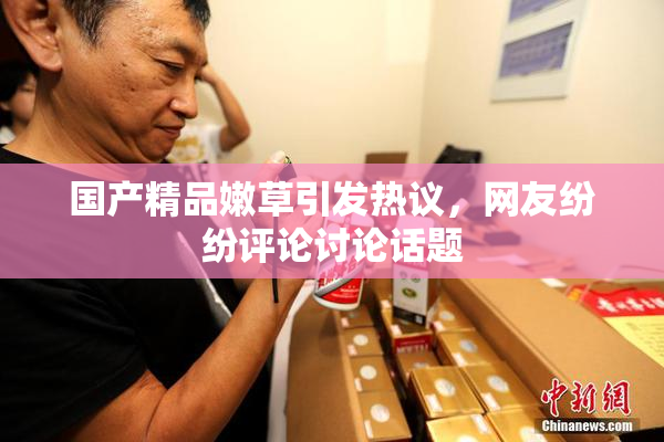 国产精品嫩草引发热议，网友纷纷评论讨论话题