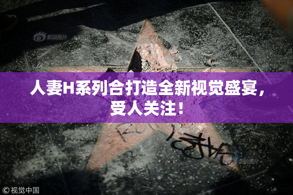 人妻H系列合打造全新视觉盛宴，受人关注！