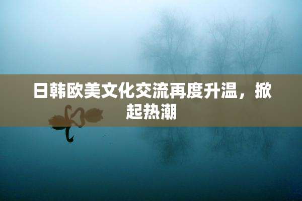 日韩欧美文化交流再度升温，掀起热潮
