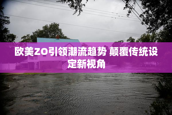 欧美ZO引领潮流趋势 颠覆传统设定新视角