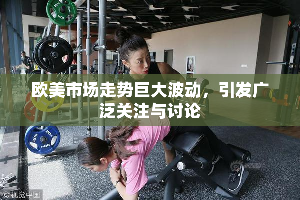 欧美市场走势巨大波动，引发广泛关注与讨论