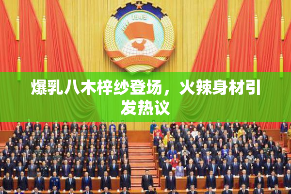 爆乳八木梓纱登场，火辣身材引发热议