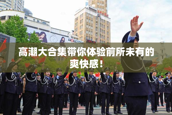 高潮大合集带你体验前所未有的爽快感！