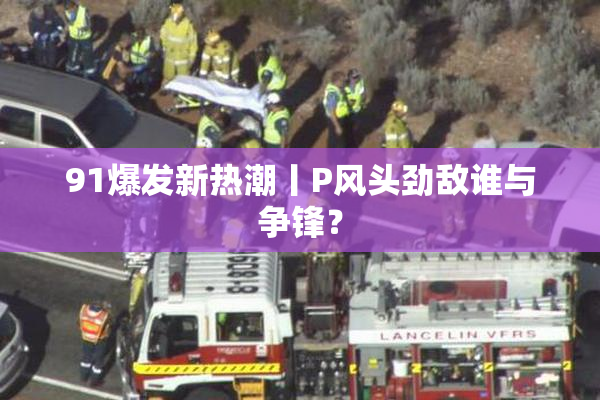 91爆发新热潮丨P风头劲敌谁与争锋？