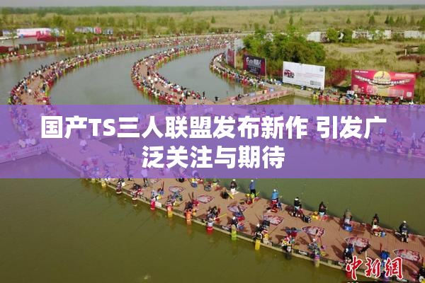 国产TS三人联盟发布新作 引发广泛关注与期待
