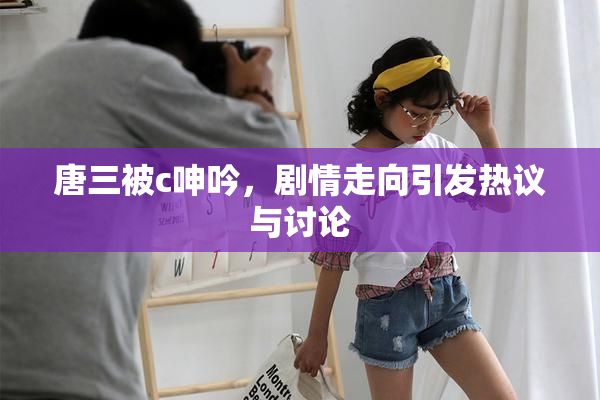 唐三被c呻吟，剧情走向引发热议与讨论