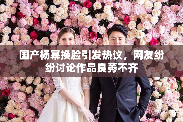 国产杨幂换脸引发热议，网友纷纷讨论作品良莠不齐