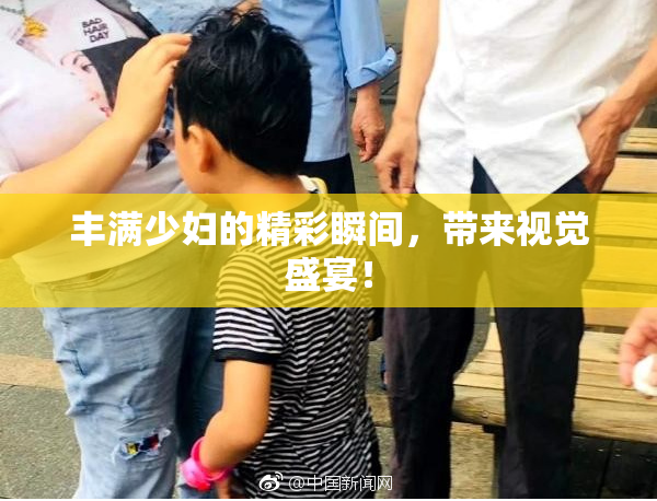 丰满少妇的精彩瞬间，带来视觉盛宴！