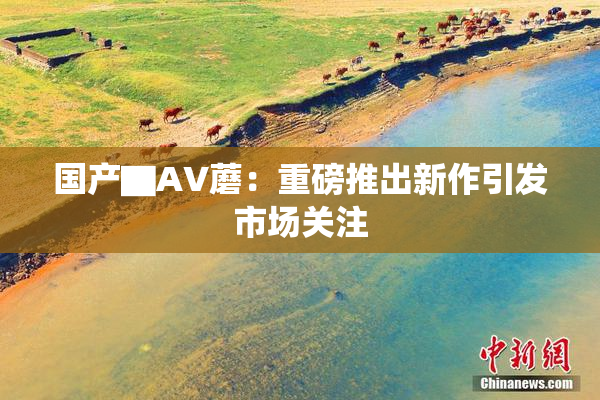 国产▇AV蘑：重磅推出新作引发市场关注