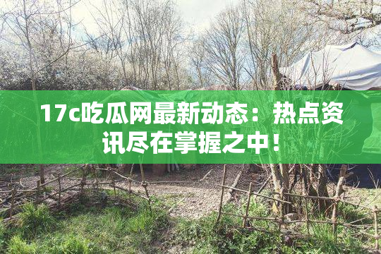 17c吃瓜网最新动态：热点资讯尽在掌握之中！