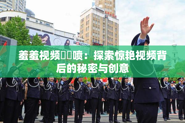 羞羞视频❌‌喷：探索惊艳视频背后的秘密与创意