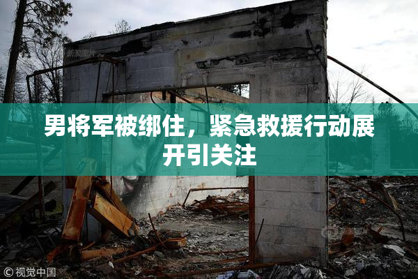 男将军被绑住，紧急救援行动展开引关注
