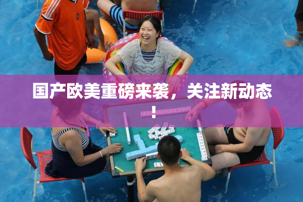 国产欧美重磅来袭，关注新动态！