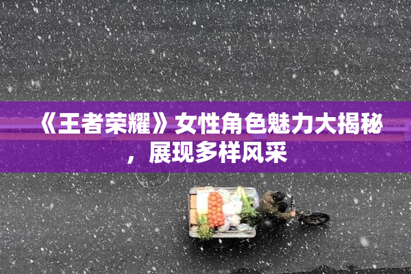 《王者荣耀》女性角色魅力大揭秘，展现多样风采