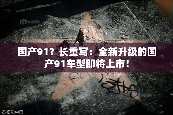 国产91？长重写：全新升级的国产91车型即将上市！