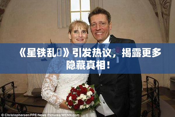 《星铁乱婬》引发热议，揭露更多隐藏真相！
