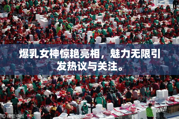 爆乳女神惊艳亮相，魅力无限引发热议与关注。
