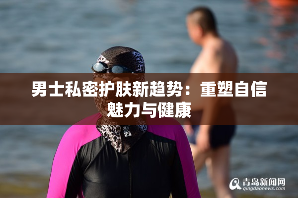 男士私密护肤新趋势：重塑自信魅力与健康