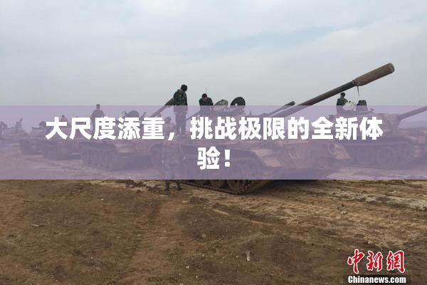 大尺度添重，挑战极限的全新体验！