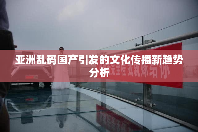 亚洲乱码国产引发的文化传播新趋势分析