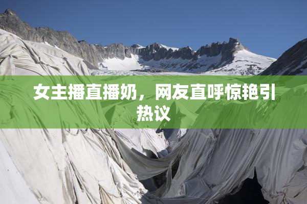 女主播直播奶，网友直呼惊艳引热议