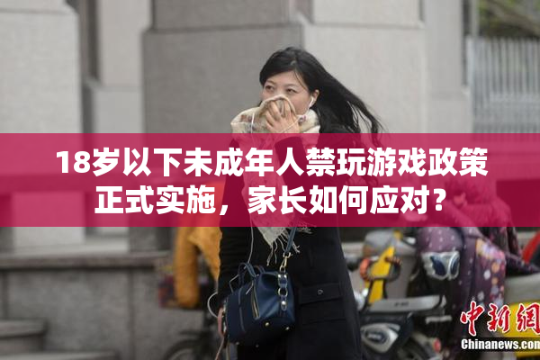 18岁以下未成年人禁玩游戏政策正式实施，家长如何应对？