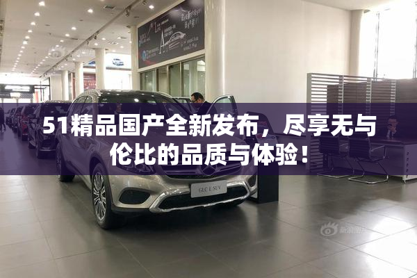 51精品国产全新发布，尽享无与伦比的品质与体验！